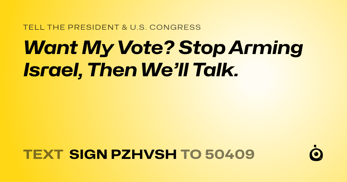 A shareable card that reads "tell the President & U.S. Congress: Want My Vote? Stop Arming Israel, Then We’ll Talk." followed by "text sign PZHVSH to 50409"