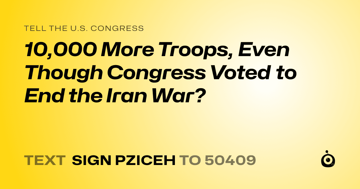 A shareable card that reads "tell the U.S. Congress: 10,000 More Troops, Even Though Congress Voted to End the Iran War?" followed by "text sign PZICEH to 50409"