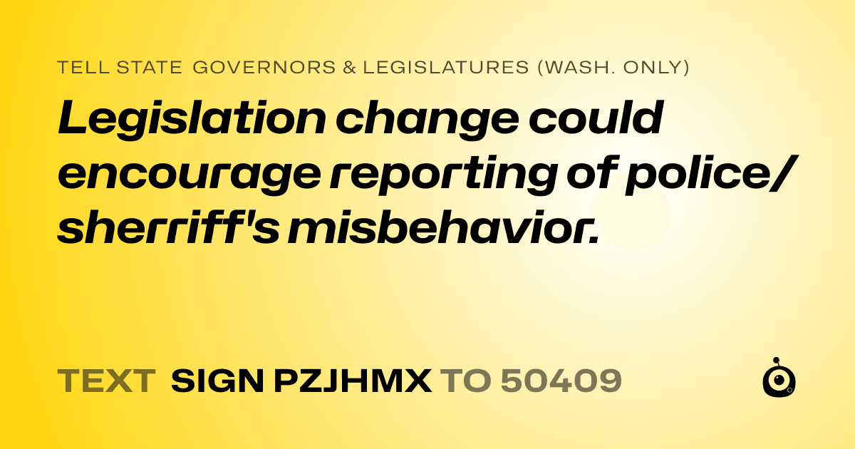 A shareable card that reads "tell State Governors & Legislatures (Wash. only): Legislation change could encourage reporting of police/sherriff's misbehavior." followed by "text sign PZJHMX to 50409"