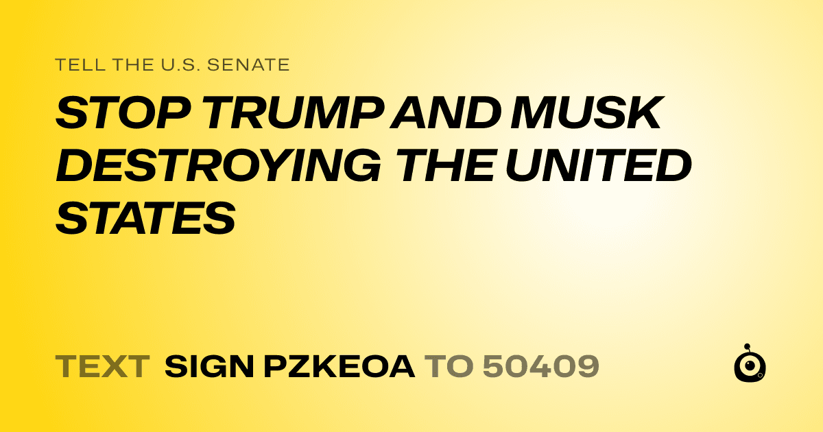 A shareable card that reads "tell the U.S. Senate: STOP TRUMP AND MUSK DESTROYING THE UNITED STATES" followed by "text sign PZKEOA to 50409"