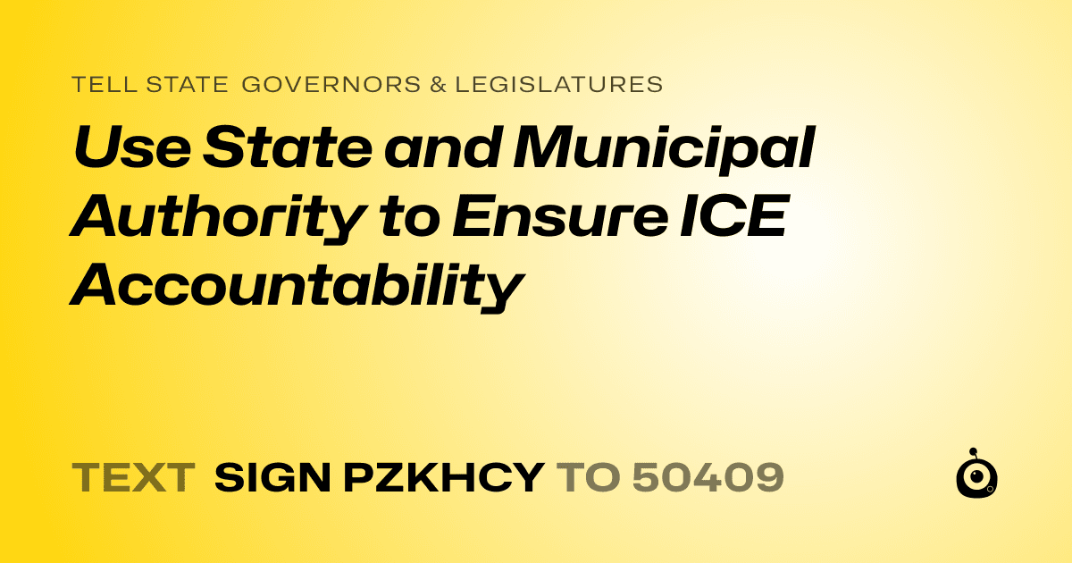 A shareable card that reads "tell State Governors & Legislatures: Use State and Municipal Authority to Ensure ICE Accountability" followed by "text sign PZKHCY to 50409"