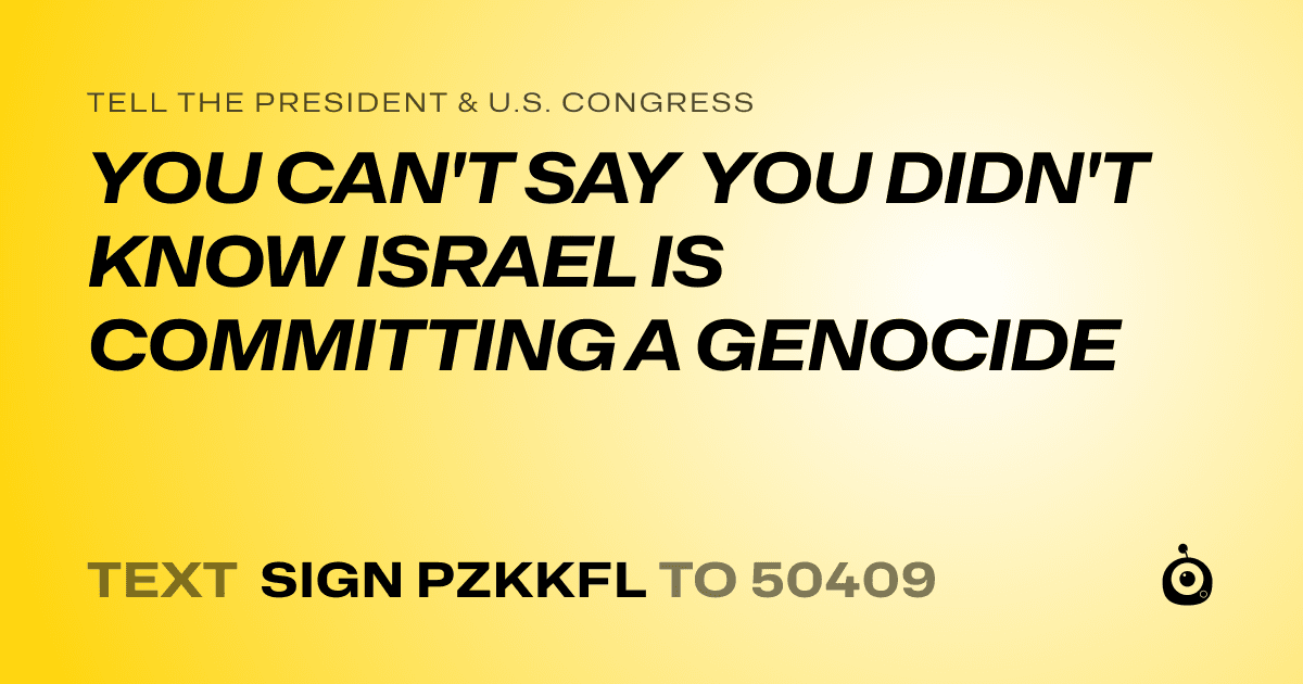 A shareable card that reads "tell the President & U.S. Congress: YOU CAN'T SAY YOU DIDN'T KNOW ISRAEL IS COMMITTING A GENOCIDE" followed by "text sign PZKKFL to 50409"
