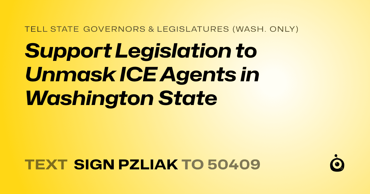 A shareable card that reads "tell State Governors & Legislatures (Wash. only): Support Legislation to Unmask ICE Agents in Washington State" followed by "text sign PZLIAK to 50409"