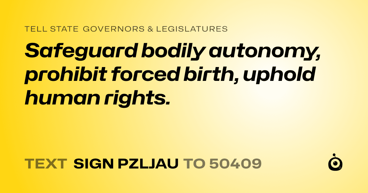 A shareable card that reads "tell State Governors & Legislatures: Safeguard bodily autonomy, prohibit forced birth, uphold human rights." followed by "text sign PZLJAU to 50409"
