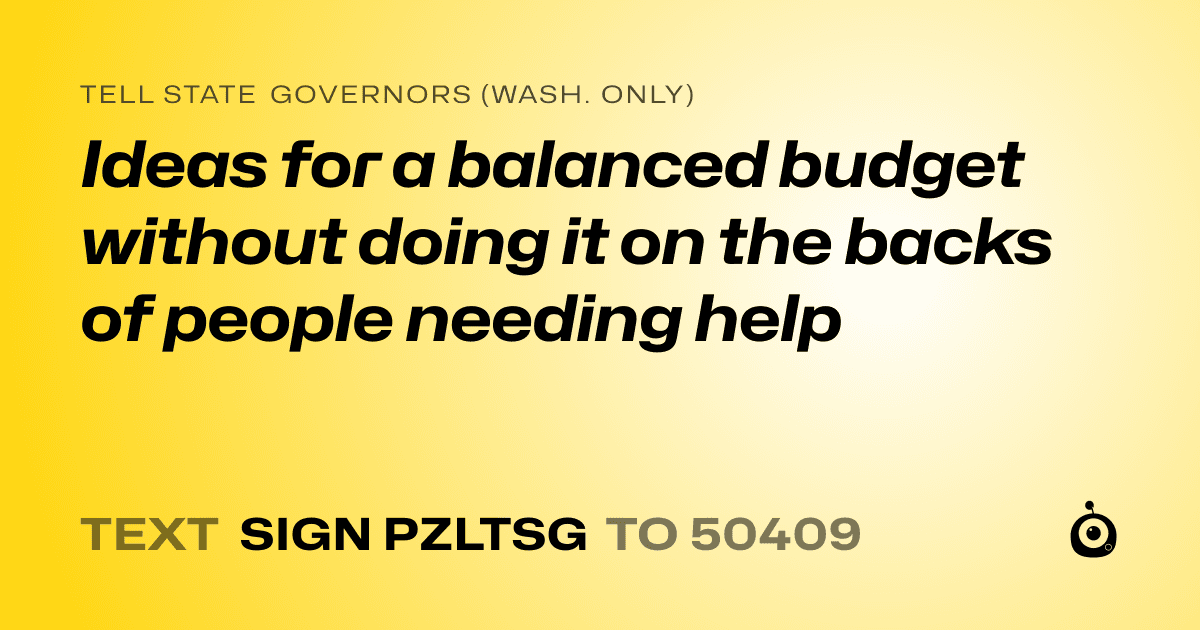 A shareable card that reads "tell State Governors (Wash. only): Ideas for a balanced budget without doing it on the backs of people needing help" followed by "text sign PZLTSG to 50409"
