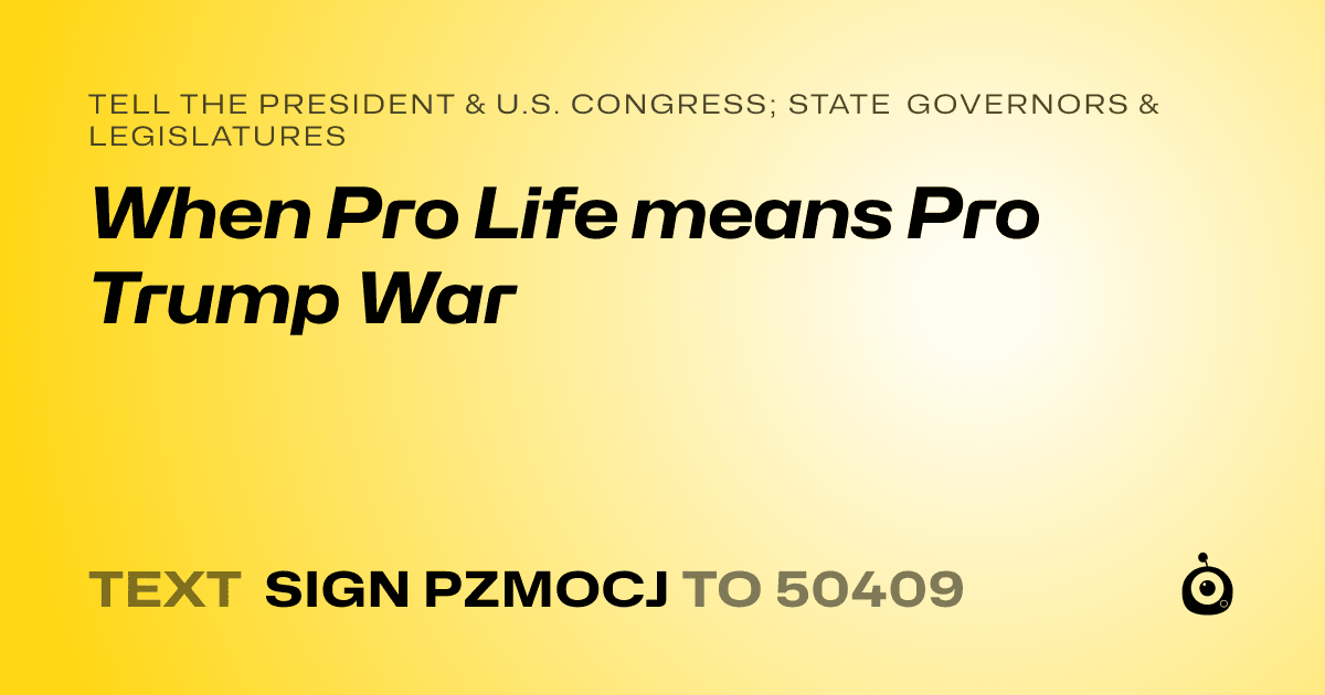 A shareable card that reads "tell the President & U.S. Congress; State Governors & Legislatures: When Pro Life means Pro Trump War" followed by "text sign PZMOCJ to 50409"