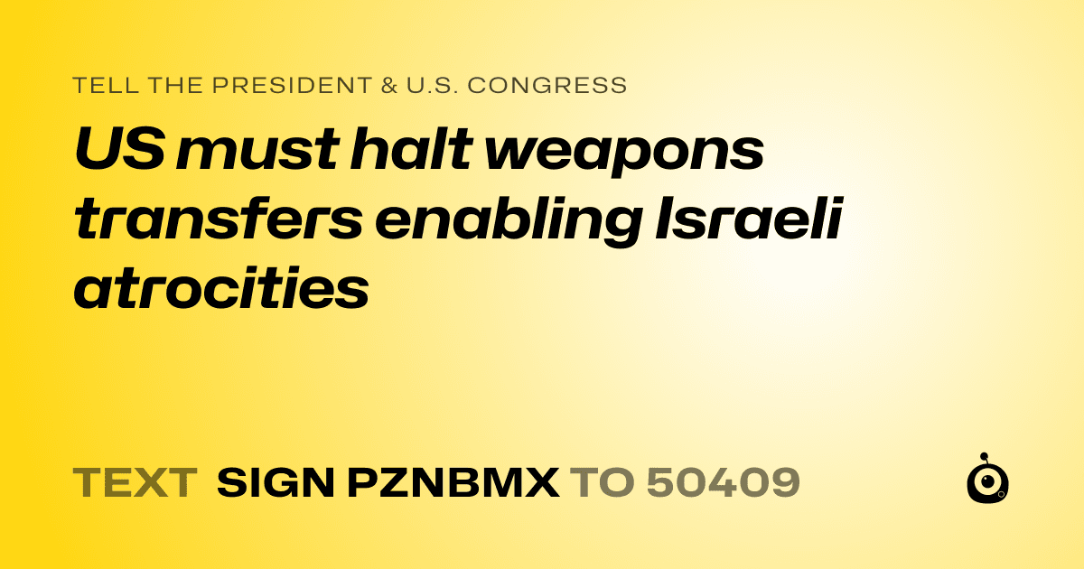 A shareable card that reads "tell the President & U.S. Congress: US must halt weapons transfers enabling Israeli atrocities" followed by "text sign PZNBMX to 50409"