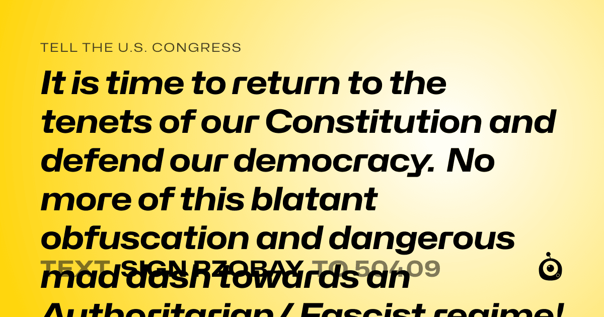 A shareable card that reads "tell the U.S. Congress: 
It is time to return to the tenets of our Constitution and defend our democracy. No more of this blatant obfuscation and dangerous mad dash towards an Authoritarian/ Fascist regime! We are looking more and more like 1930’s Germany during the rise of the Hitler regime. 
All of this extremism has got to end! You were elected to represent the people of this country and you took an oath to uphold our constitution. I remind you of this because what I see is those who have turned into DC career politicians who bend the knee to a man who has become a power drunk dictator with only a 36% approval rating. 
Take your power back. Make a stand. Do the right thing. 
Make America Sane Again. 
Make America Kind Again. 
Make America Dignified Again. 
Make America Respectful Again. 
Also, release the dang Epstein Files, prosecute the pedophiles, rapists, and sex traffickers (no matter their politics or position). 
Everyone knows Trump belongs in prison… the question left is only who has enabled him, who is complicit, and who’s going down with him. 
History will judge those who have been in cahoots with the perpetrators of evil." followed by "text sign PZOBAY to 50409"