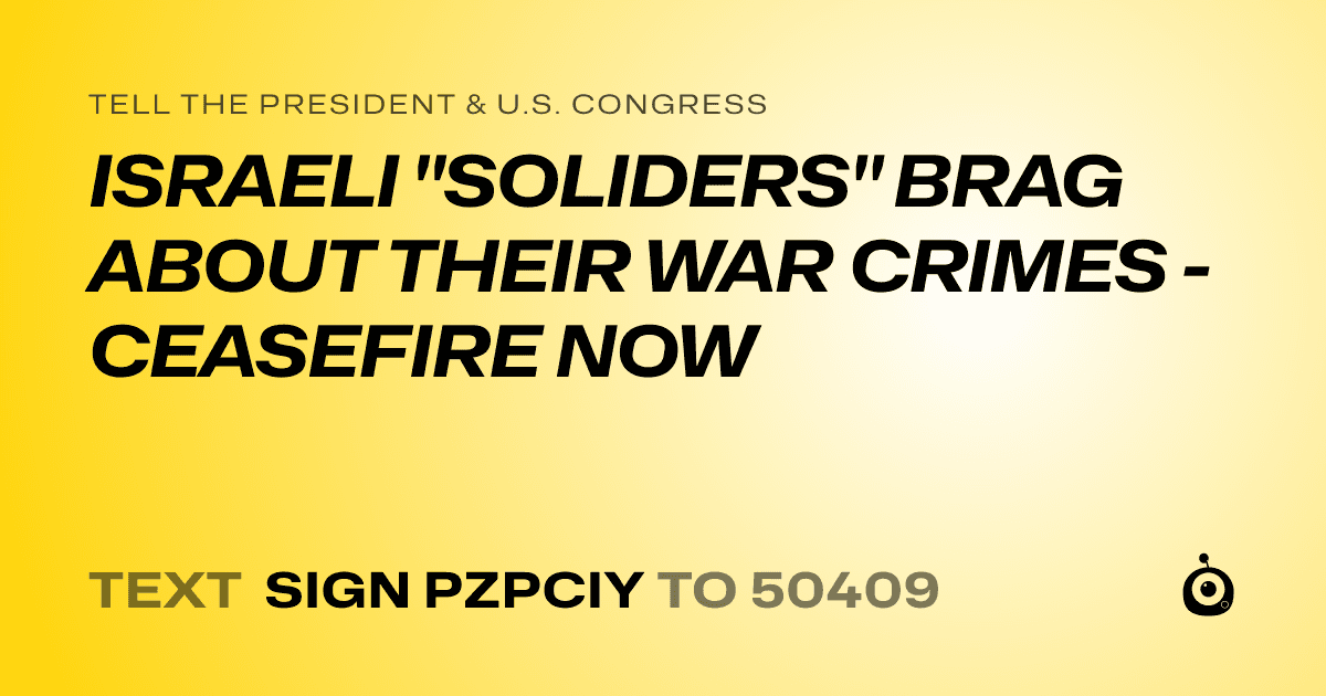 A shareable card that reads "tell the President & U.S. Congress: ISRAELI "SOLIDERS" BRAG ABOUT THEIR WAR CRIMES - CEASEFIRE NOW" followed by "text sign PZPCIY to 50409"