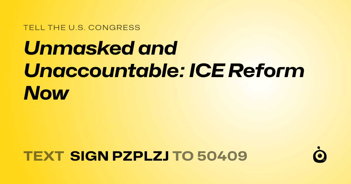 A shareable card that reads "tell the U.S. Congress: Unmasked and Unaccountable:  ICE Reform Now" followed by "text sign PZPLZJ to 50409"