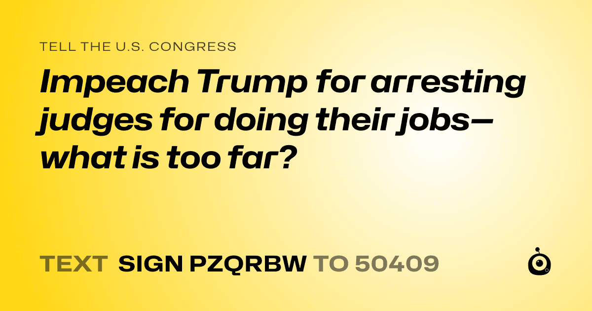 A shareable card that reads "tell the U.S. Congress: Impeach Trump for arresting judges for doing their jobs—what is too far?" followed by "text sign PZQRBW to 50409"