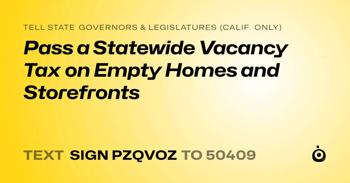 A shareable card that reads "tell State Governors & Legislatures (Calif. only): Pass a Statewide Vacancy Tax on Empty Homes and Storefronts" followed by "text sign PZQVOZ to 50409"