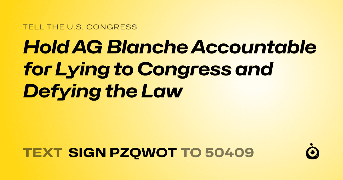 A shareable card that reads "tell the U.S. Congress: Hold AG Blanche Accountable for Lying to Congress and Defying the Law" followed by "text sign PZQWOT to 50409"