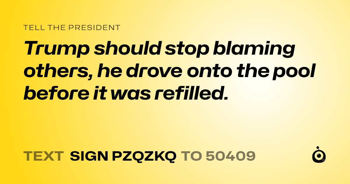 A shareable card that reads "tell the President: Trump should stop blaming others, he drove onto the pool before it was refilled." followed by "text sign PZQZKQ to 50409"