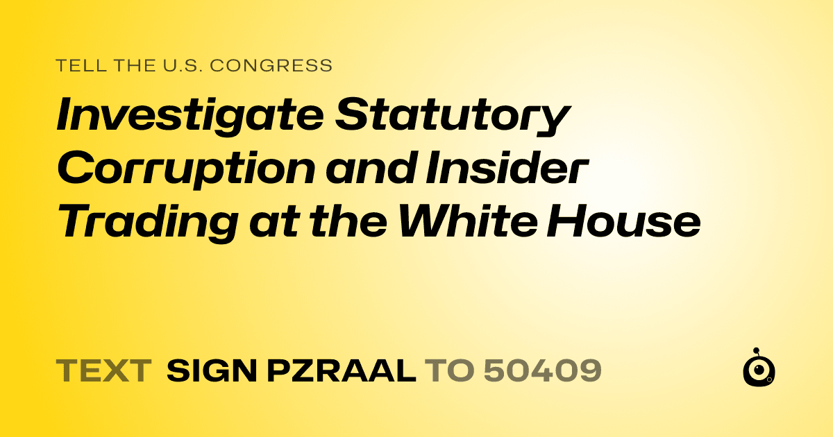 A shareable card that reads "tell the U.S. Congress: Investigate Statutory Corruption and Insider Trading at the White House" followed by "text sign PZRAAL to 50409"