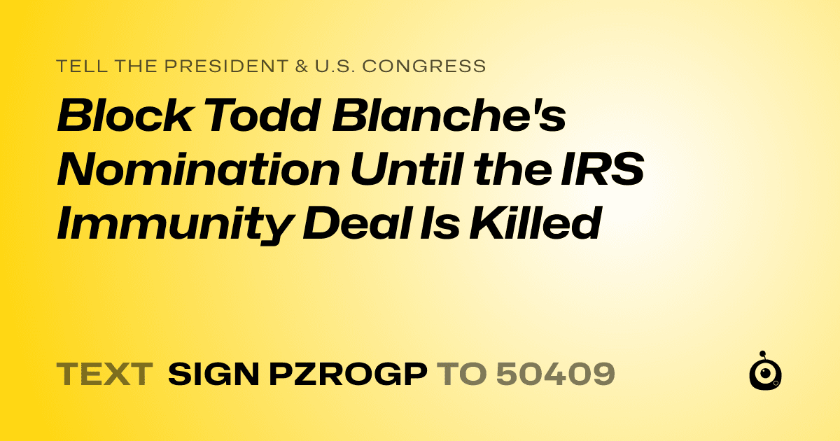 A shareable card that reads "tell the President & U.S. Congress: Block Todd Blanche's Nomination Until the IRS Immunity Deal Is Killed" followed by "text sign PZROGP to 50409"