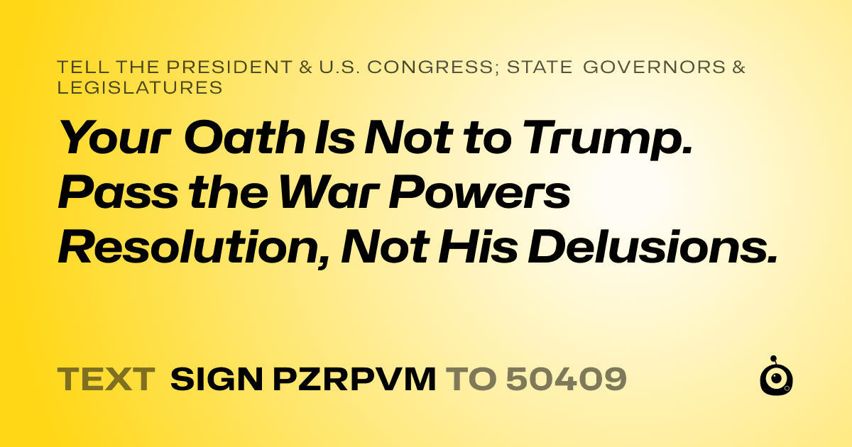A shareable card that reads "tell the President & U.S. Congress; State Governors & Legislatures: Your Oath Is Not to Trump. Pass the War Powers Resolution, Not His Delusions." followed by "text sign PZRPVM to 50409"
