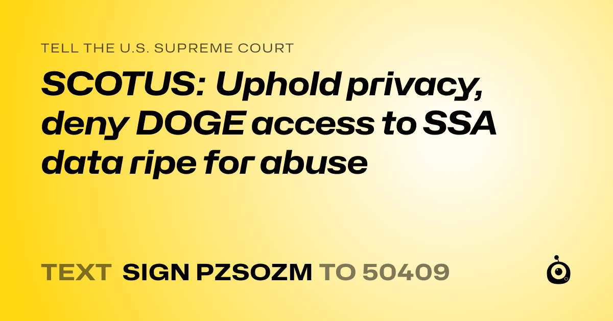 A shareable card that reads "tell the U.S. Supreme Court: SCOTUS: Uphold privacy, deny DOGE access to SSA data ripe for abuse" followed by "text sign PZSOZM to 50409"