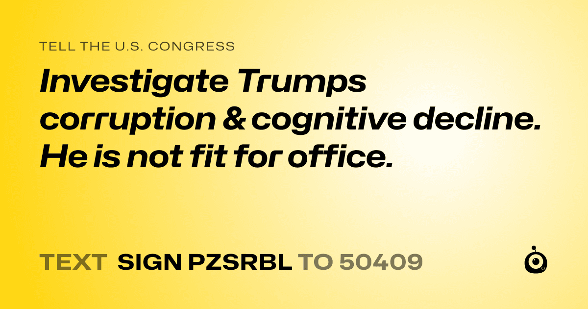 A shareable card that reads "tell the U.S. Congress: Investigate Trumps corruption & cognitive decline. He is not fit for office." followed by "text sign PZSRBL to 50409"