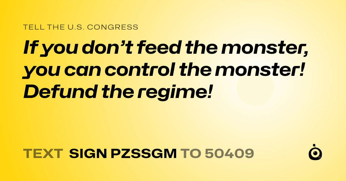 A shareable card that reads "tell the U.S. Congress: If you don’t feed the monster, you can control the monster! Defund the regime!" followed by "text sign PZSSGM to 50409"