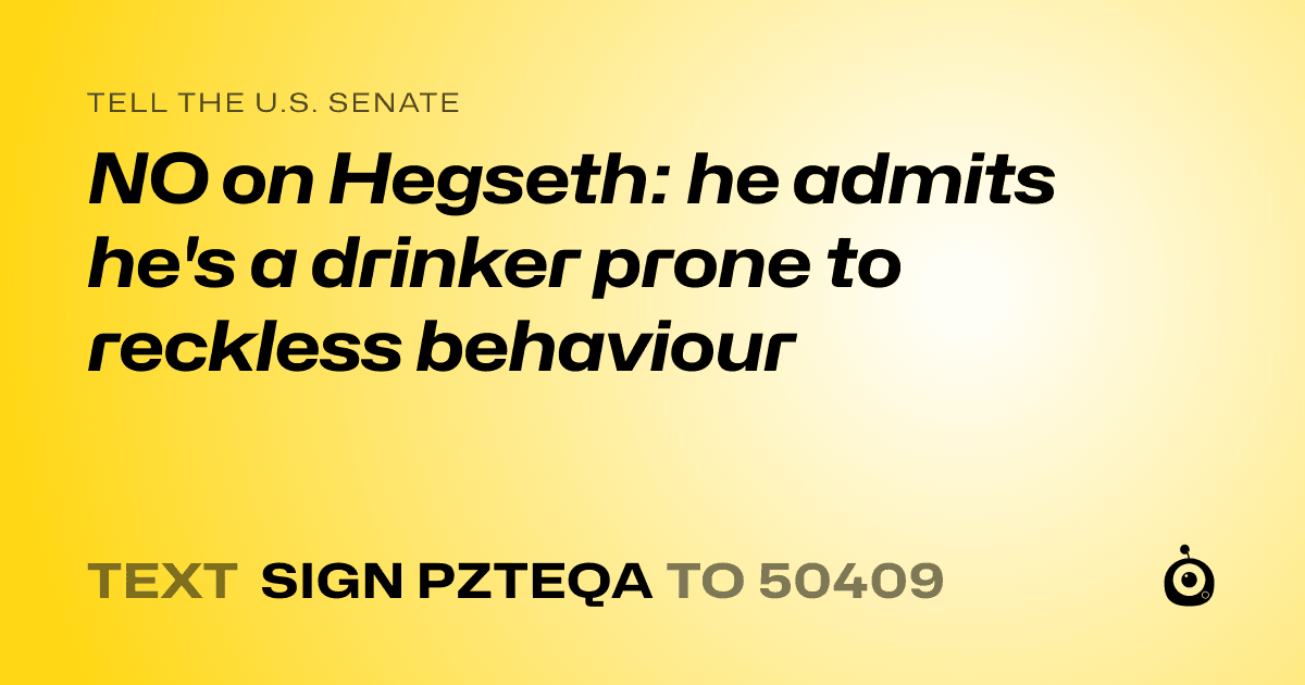 A shareable card that reads "tell the U.S. Senate: NO on Hegseth: he admits he's a drinker prone to reckless behaviour" followed by "text sign PZTEQA to 50409"