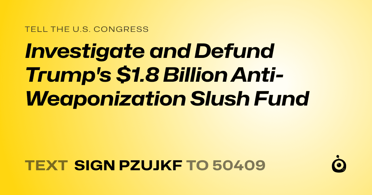 A shareable card that reads "tell the U.S. Congress: Investigate and Defund Trump's $1.8 Billion Anti-Weaponization Slush Fund" followed by "text sign PZUJKF to 50409"
