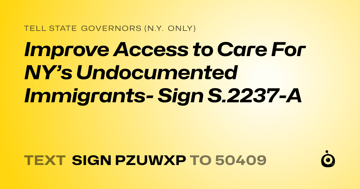 A shareable card that reads "tell State Governors (N.Y. only): Improve Access to Care For NY’s Undocumented Immigrants- Sign S.2237-A" followed by "text sign PZUWXP to 50409"