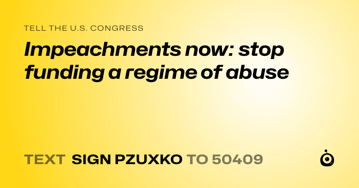 A shareable card that reads "tell the U.S. Congress: Impeachments now: stop funding a regime of abuse" followed by "text sign PZUXKO to 50409"
