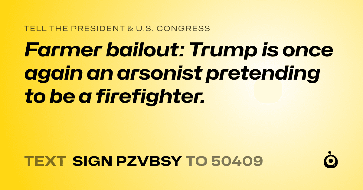 A shareable card that reads "tell the President & U.S. Congress: Farmer bailout: Trump is once again an arsonist pretending to be a firefighter." followed by "text sign PZVBSY to 50409"