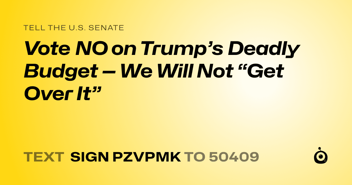A shareable card that reads "tell the U.S. Senate: Vote NO on Trump’s Deadly Budget — We Will Not “Get Over It”" followed by "text sign PZVPMK to 50409"