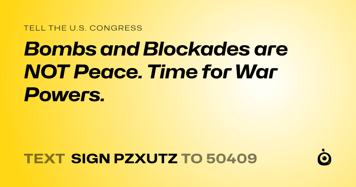 A shareable card that reads "tell the U.S. Congress: Bombs and Blockades are NOT Peace. Time for War Powers." followed by "text sign PZXUTZ to 50409"