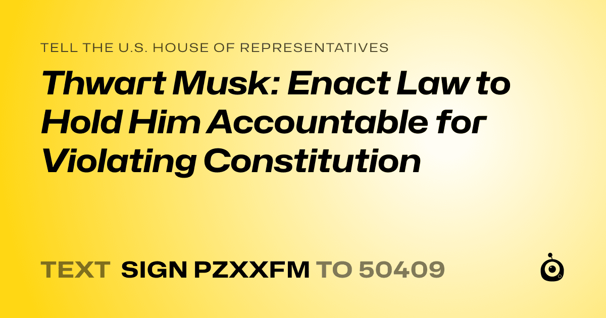 A shareable card that reads "tell the U.S. House of Representatives: Thwart Musk: Enact Law to Hold Him Accountable for Violating Constitution" followed by "text sign PZXXFM to 50409"