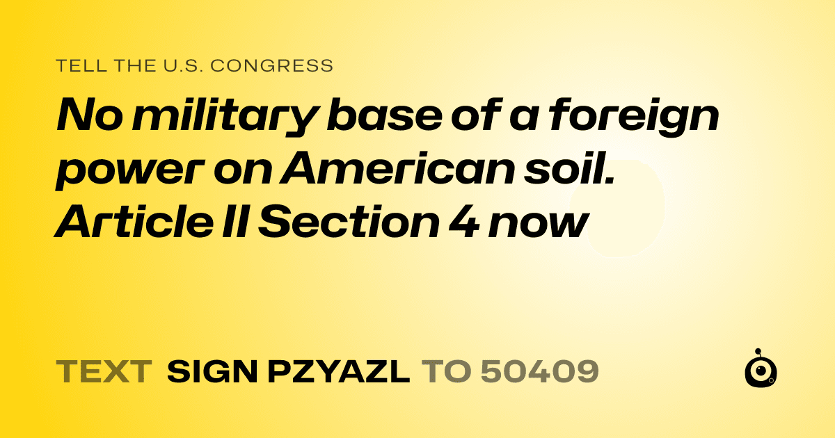 A shareable card that reads "tell the U.S. Congress: No military base of a foreign power on American soil. 
Article II Section 4 now" followed by "text sign PZYAZL to 50409"