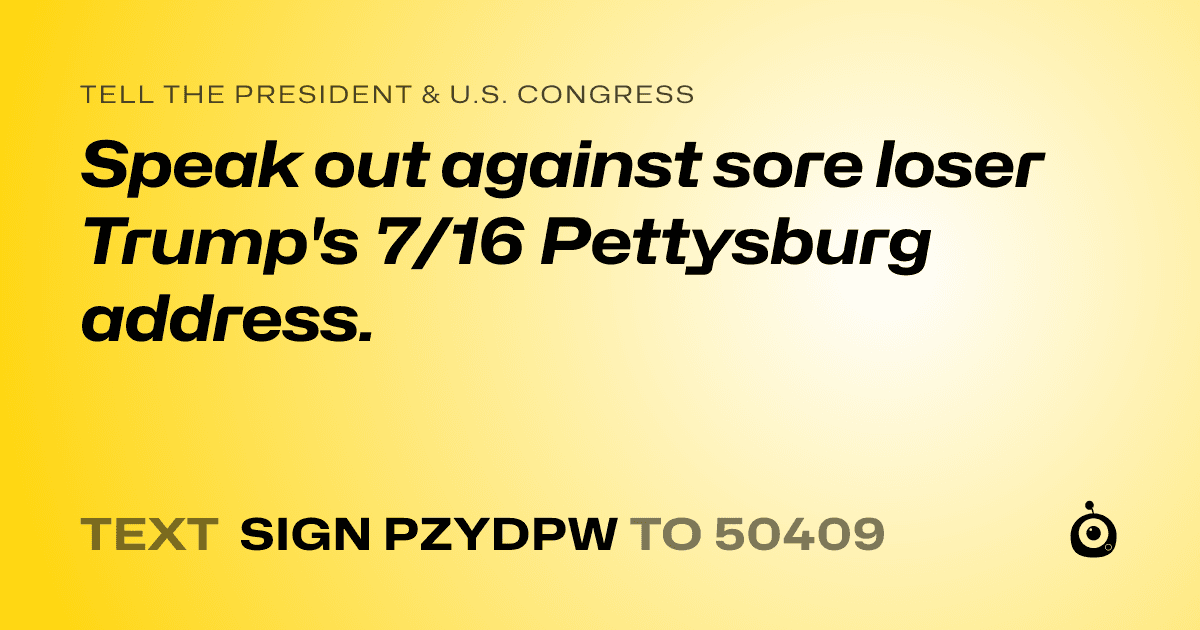 A shareable card that reads "tell the President & U.S. Congress: Speak out against sore loser Trump's 7/16 Pettysburg address." followed by "text sign PZYDPW to 50409"