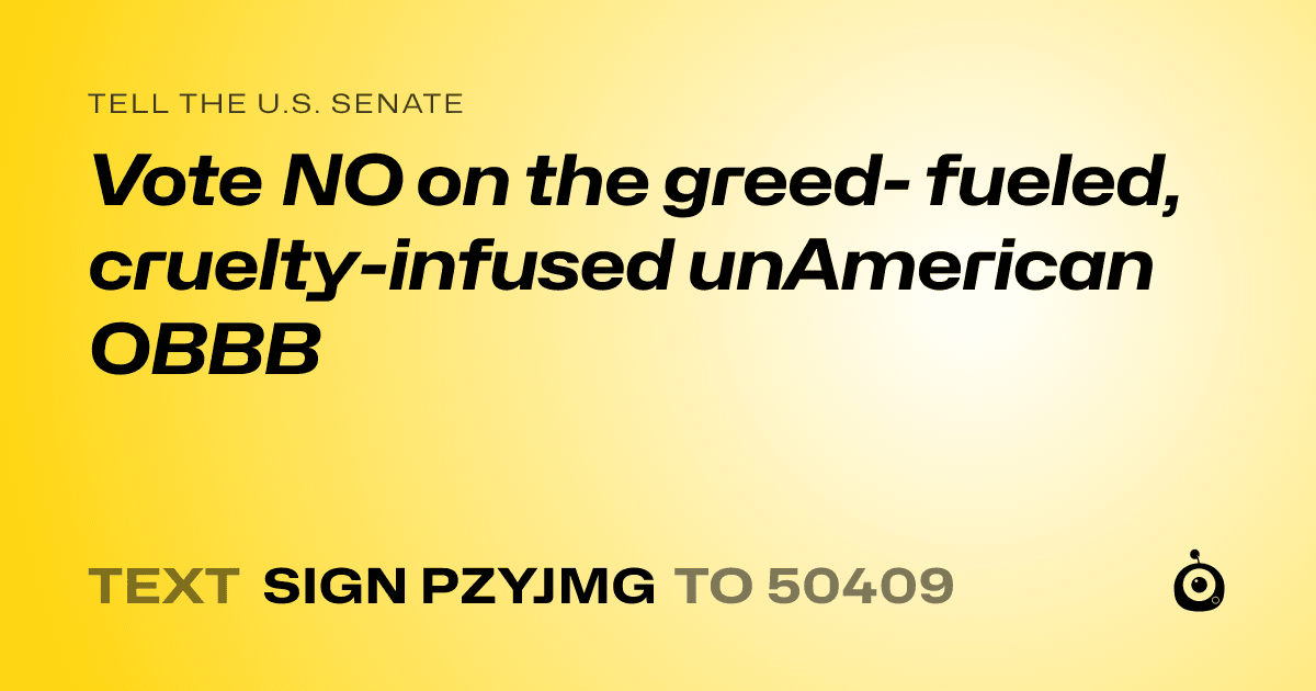 A shareable card that reads "tell the U.S. Senate: Vote NO on the greed- fueled, cruelty-infused unAmerican OBBB" followed by "text sign PZYJMG to 50409"