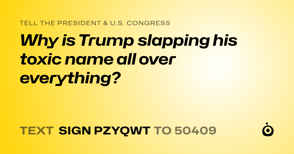 A shareable card that reads "tell the President & U.S. Congress: Why is Trump slapping his toxic name all over everything?" followed by "text sign PZYQWT to 50409"