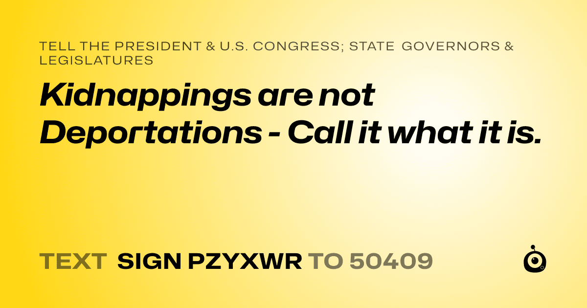 A shareable card that reads "tell the President & U.S. Congress; State Governors & Legislatures: Kidnappings are not Deportations - Call it what it is." followed by "text sign PZYXWR to 50409"