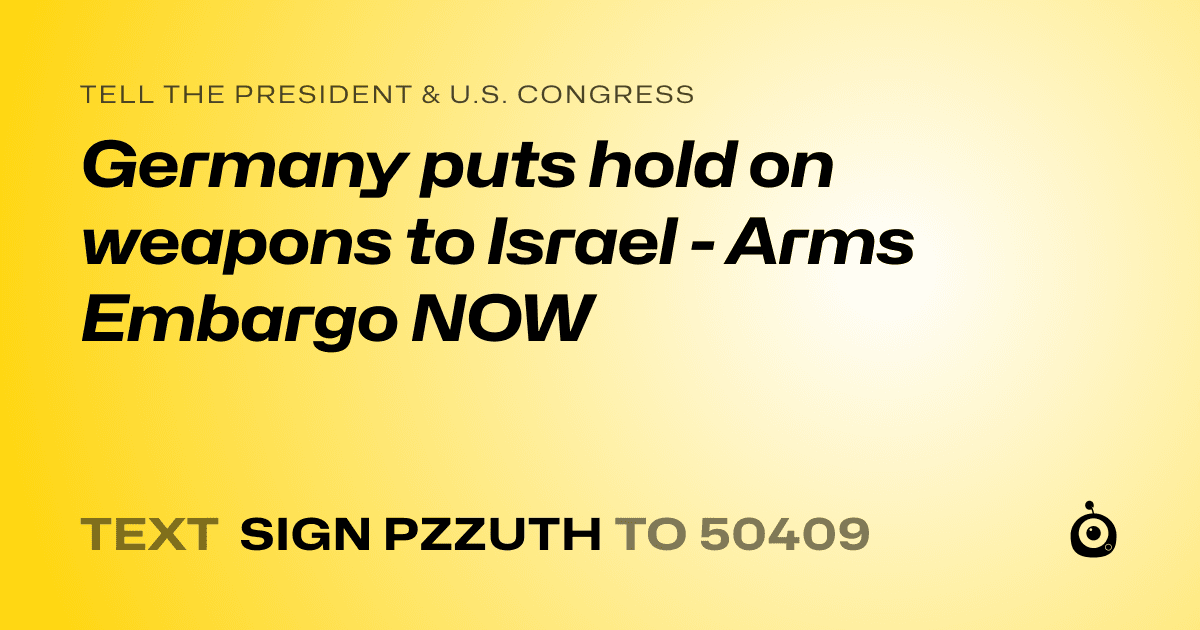 A shareable card that reads "tell the President & U.S. Congress: Germany puts hold on weapons to Israel - Arms Embargo NOW" followed by "text sign PZZUTH to 50409"