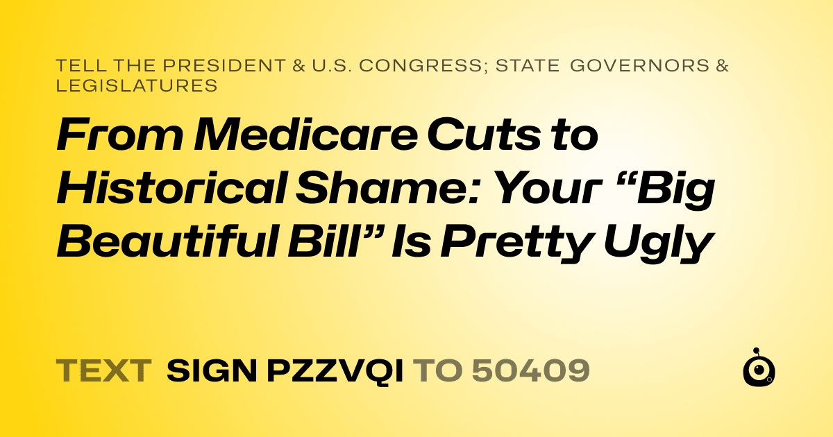 A shareable card that reads "tell the President & U.S. Congress; State Governors & Legislatures: From Medicare Cuts to Historical Shame: Your “Big Beautiful Bill” Is Pretty Ugly" followed by "text sign PZZVQI to 50409"