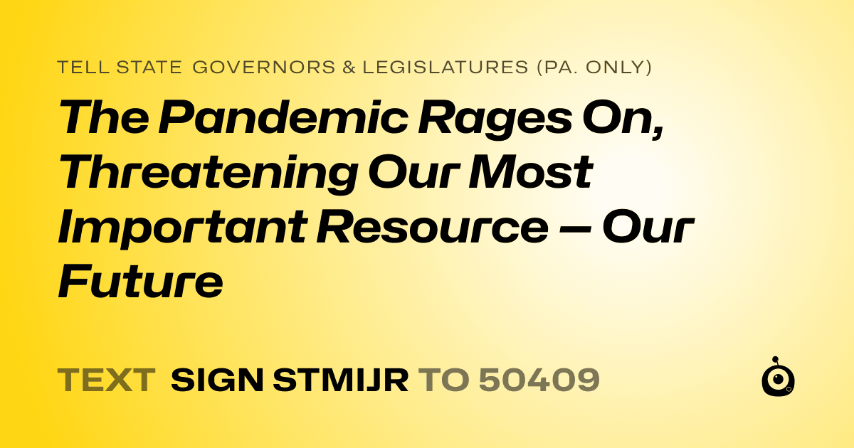 A shareable card that reads "tell State Governors & Legislatures (Pa. only): The Pandemic Rages On, Threatening Our Most Important Resource — Our Future" followed by "text sign STMIJR to 50409"