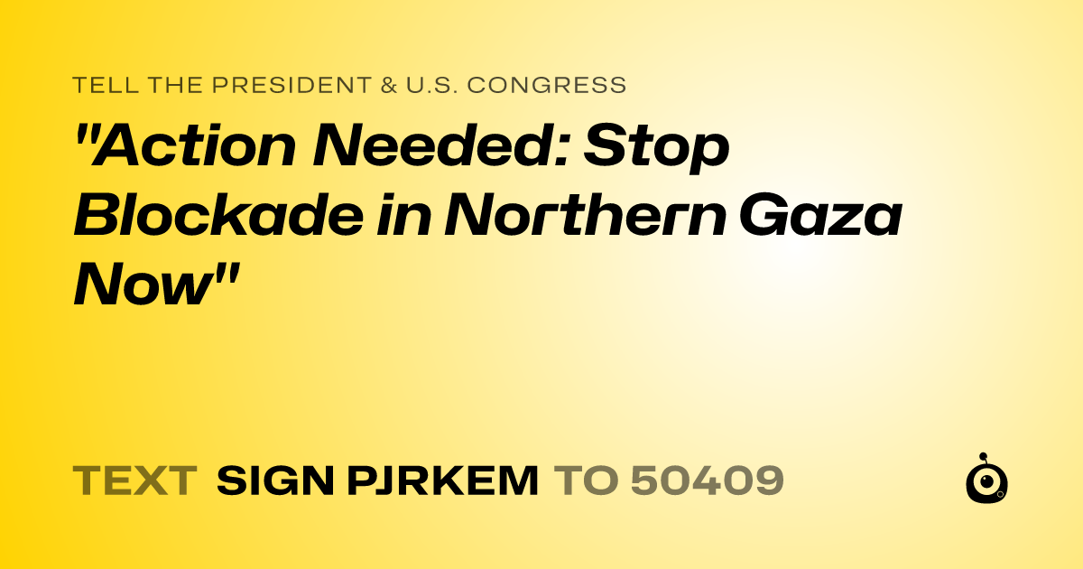 A shareable card that reads "tell the President & U.S. Congress: "Action Needed: Stop Blockade in Northern Gaza Now"" followed by "text sign PJRKEM to 50409"
