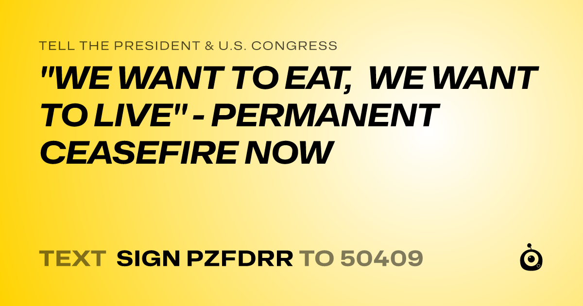 A shareable card that reads "tell the President & U.S. Congress: "WE WANT TO EAT, WE WANT TO LIVE" - PERMANENT CEASEFIRE NOW" followed by "text sign PZFDRR to 50409"