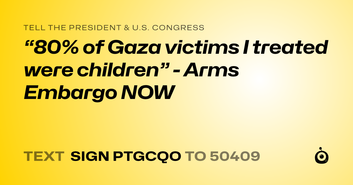 A shareable card that reads "tell the President & U.S. Congress: “80% of Gaza victims I treated were children” - Arms Embargo NOW" followed by "text sign PTGCQO to 50409"