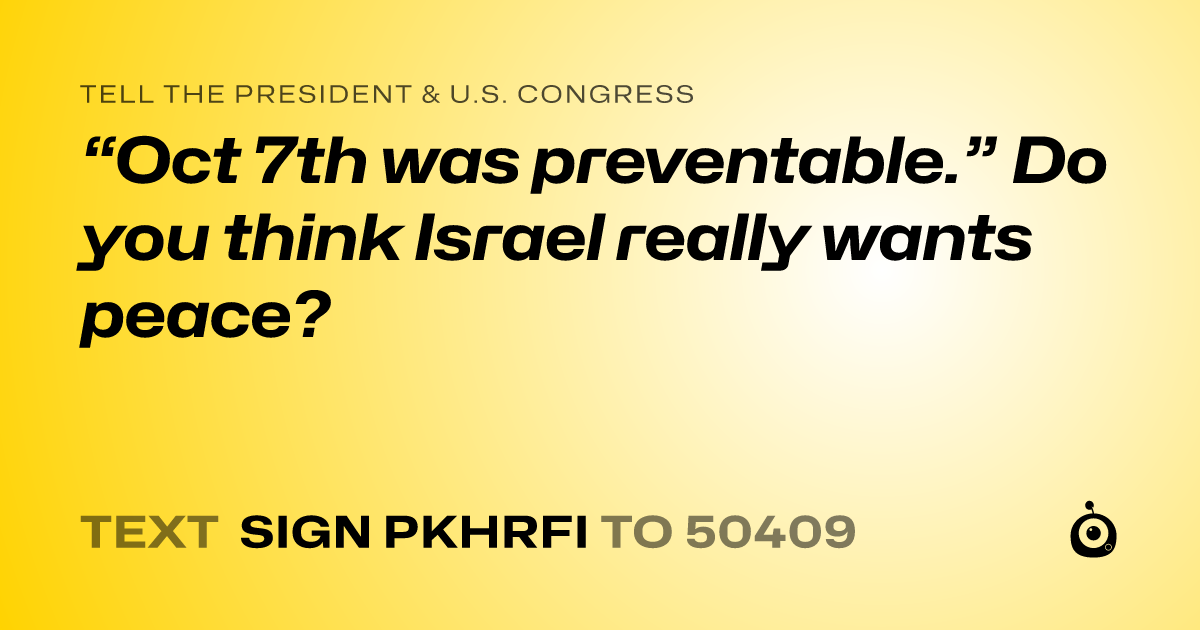 A shareable card that reads "tell the President & U.S. Congress: “Oct 7th was preventable.” Do you think Israel really wants peace?" followed by "text sign PKHRFI to 50409"