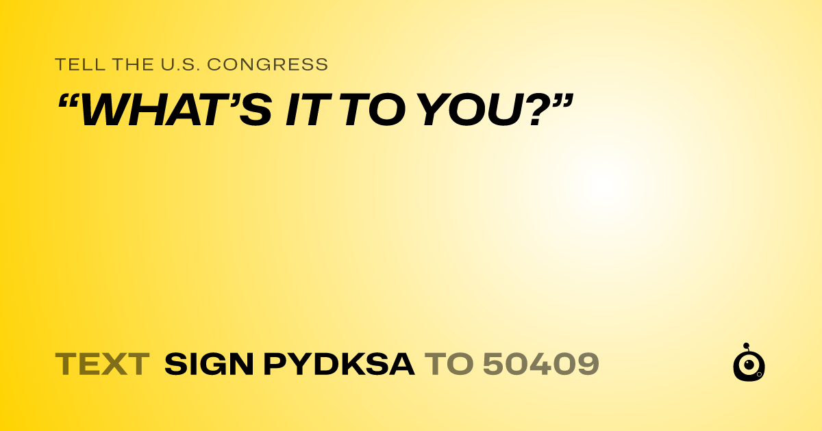 A shareable card that reads "tell the U.S. Congress: “WHAT’S IT TO YOU?”" followed by "text sign PYDKSA to 50409"