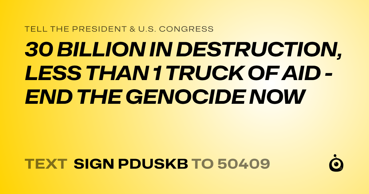 A shareable card that reads "tell the President & U.S. Congress: 30 BILLION IN DESTRUCTION, LESS THAN 1 TRUCK OF AID - END THE GENOCIDE NOW" followed by "text sign PDUSKB to 50409"