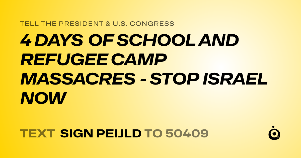 A shareable card that reads "tell the President & U.S. Congress: 4 DAYS OF SCHOOL AND REFUGEE CAMP MASSACRES - STOP ISRAEL NOW" followed by "text sign PEIJLD to 50409"