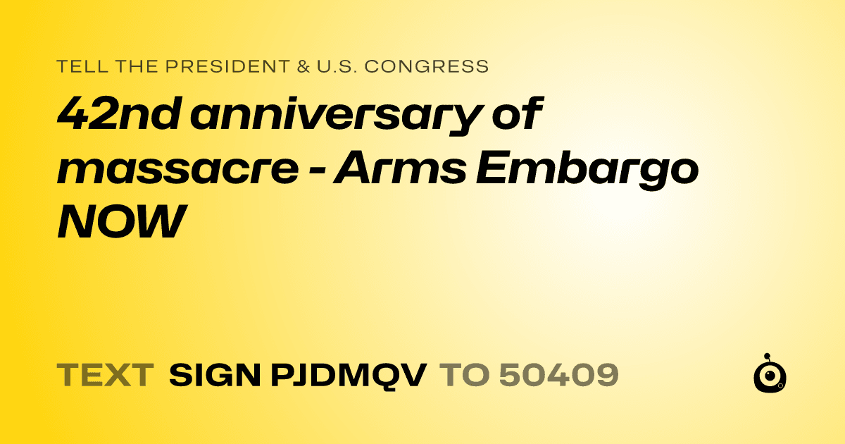 A shareable card that reads "tell the President & U.S. Congress: 42nd anniversary of massacre - Arms Embargo NOW" followed by "text sign PJDMQV to 50409"