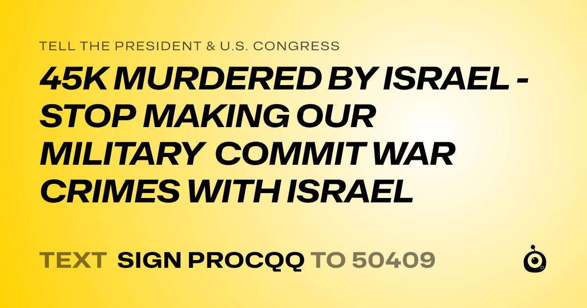 A shareable card that reads "tell the President & U.S. Congress: 45K MURDERED BY ISRAEL - STOP MAKING OUR MILITARY COMMIT WAR CRIMES WITH ISRAEL" followed by "text sign PROCQQ to 50409"