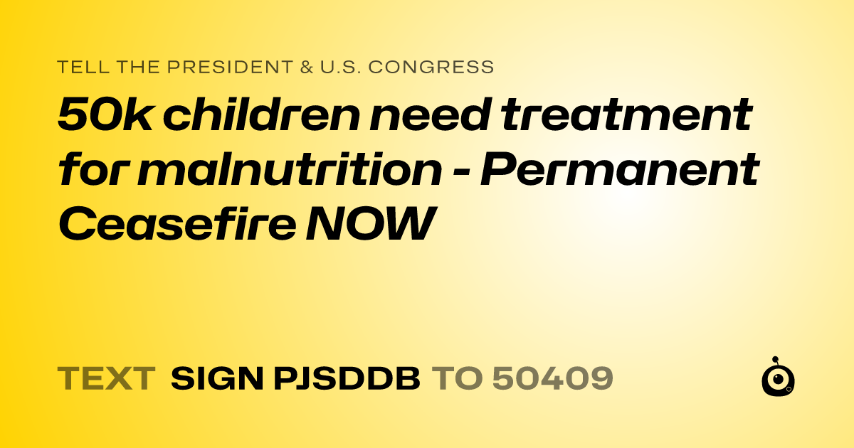 A shareable card that reads "tell the President & U.S. Congress: 50k children need treatment for malnutrition - Permanent Ceasefire NOW" followed by "text sign PJSDDB to 50409"